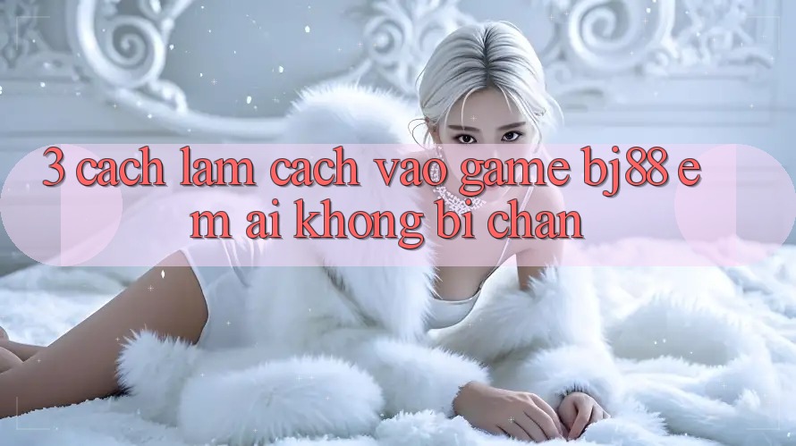 3. Cách làm Cách “Vào Game” BJ88 Êm ái, Không Bị Chặn