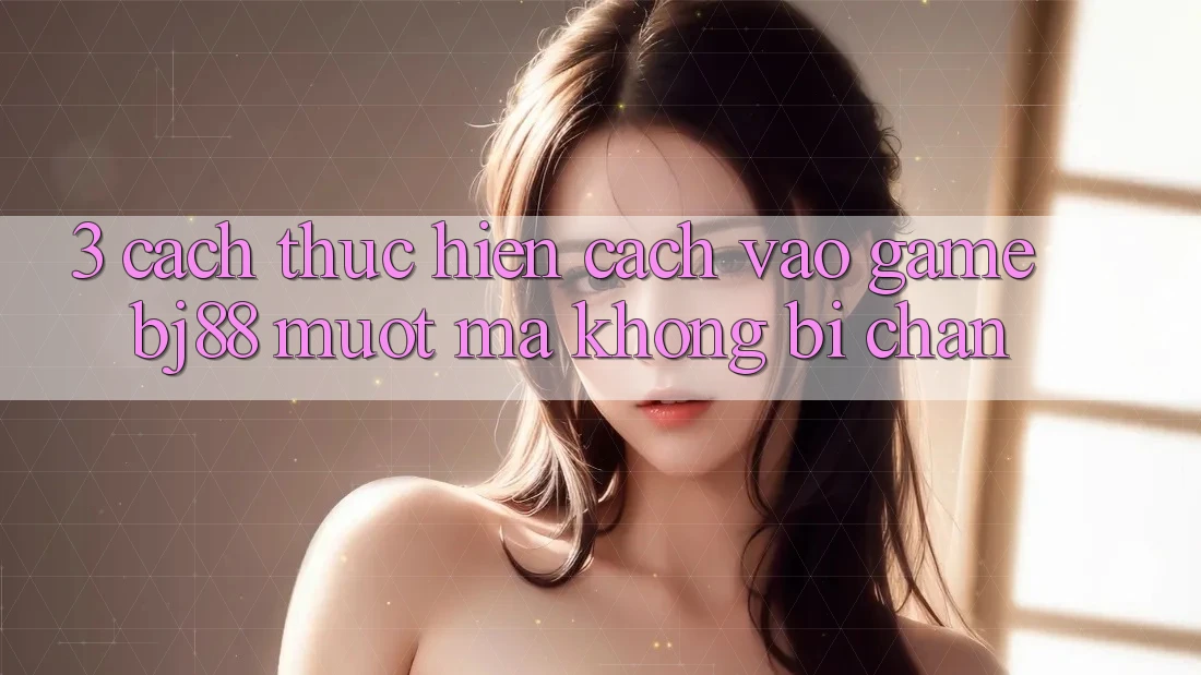 3. Cách thực hiện Cách “Vào Game” BJ88 Mượt mà, Không Bị Chặn