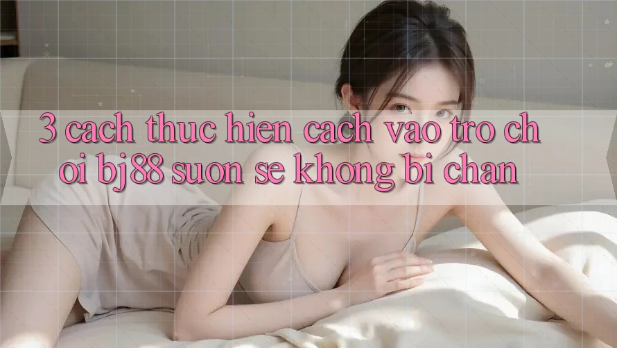 3. Cách thực hiện Cách “Vào Trò chơi” BJ88 Suôn sẻ, Không Bị Chặn