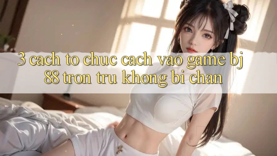 3. Cách tổ chức Cách “Vào Game” BJ88 Trơn tru, Không Bị Chặn