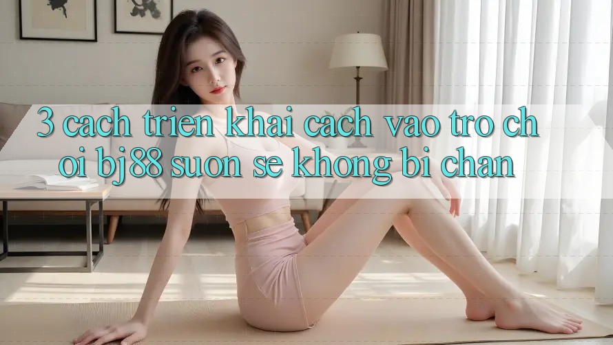 3. Cách triển khai Cách “Vào Trò chơi” BJ88 Suôn sẻ, Không Bị Chặn
