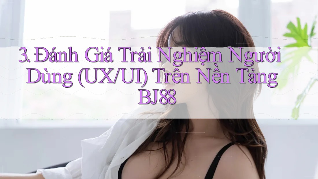 3. Đánh Giá Trải Nghiệm Người Dùng (UX/UI) Trên Nền Tảng BJ88