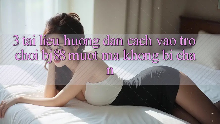 3. Tài liệu hướng dẫn Cách “Vào Trò chơi” BJ88 Mượt Mà, Không Bị Chặn