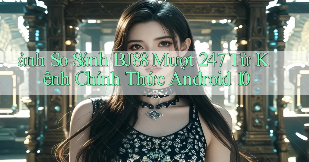 ảnh so sánh bj88 mượt 247 từ kênh chính thức   Android 10