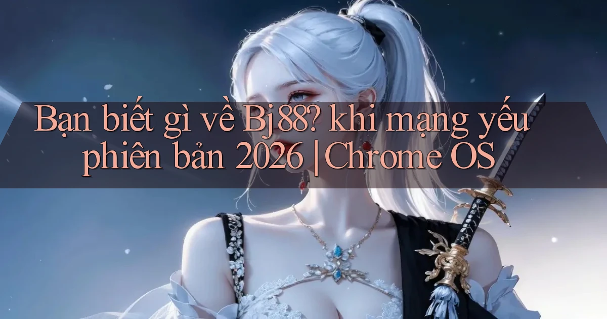 Bạn biết gì về Bj88 khi mạng yếu phiên bản 2026 Chrome OS