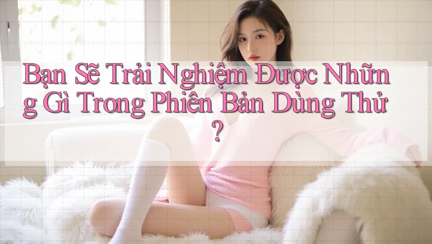 Bạn Sẽ Trải Nghiệm Được Những Gì Trong Phiên Bản Dùng Thử?