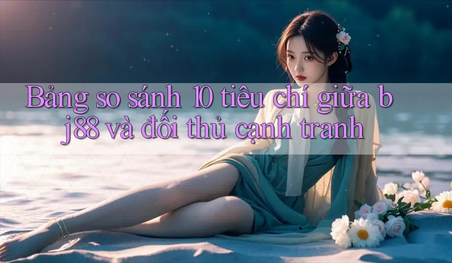 Bảng so sánh 10 tiêu chí giữa bj88 và đối thủ cạnh tranh