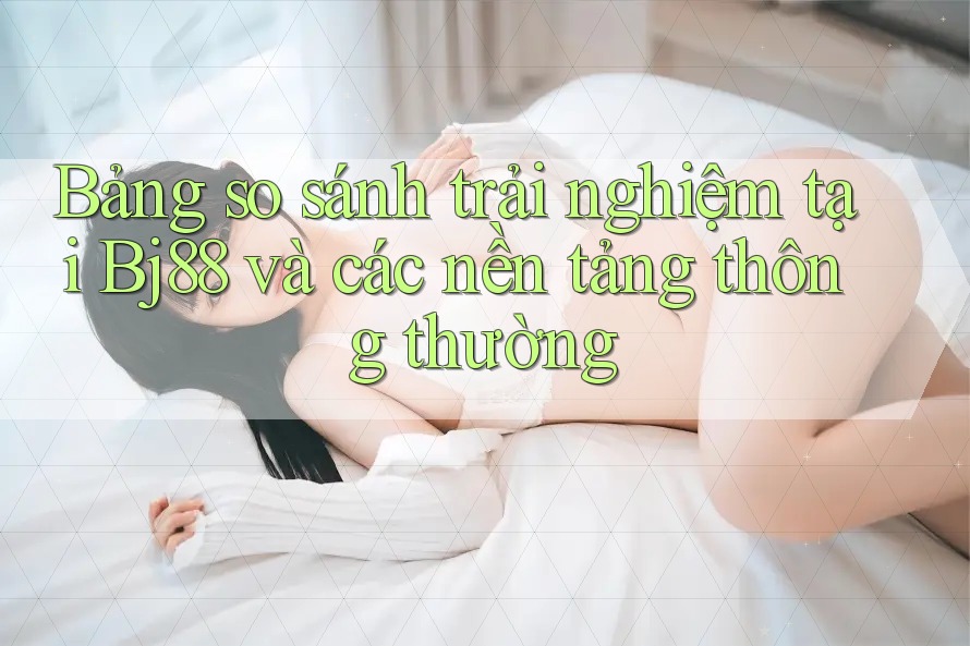 Bảng so sánh trải nghiệm tại Bj88 và các nền tảng thông thường