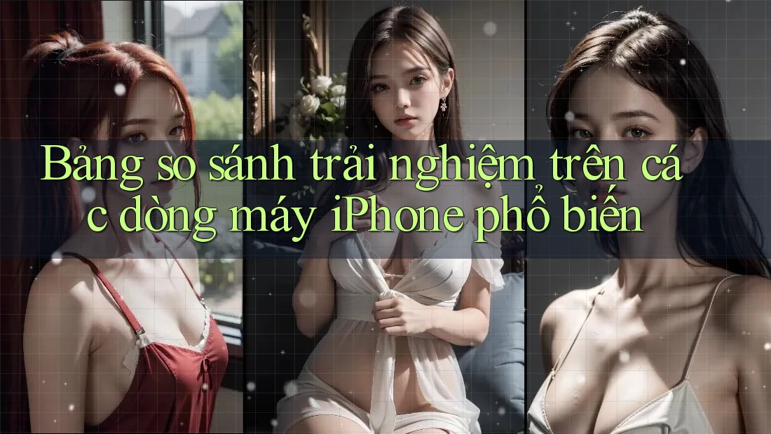 Bảng so sánh trải nghiệm trên các dòng máy iPhone phổ biến