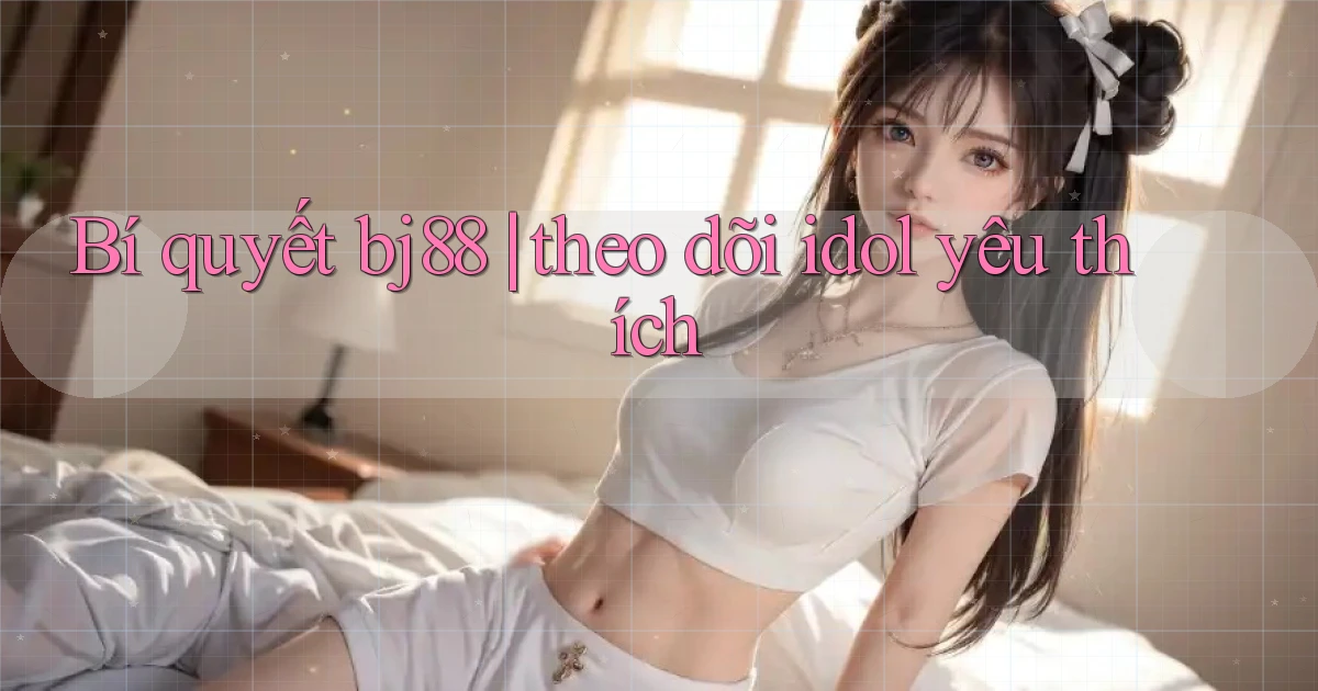 Bí quyết bj88 theo dõi idol yêu thích
