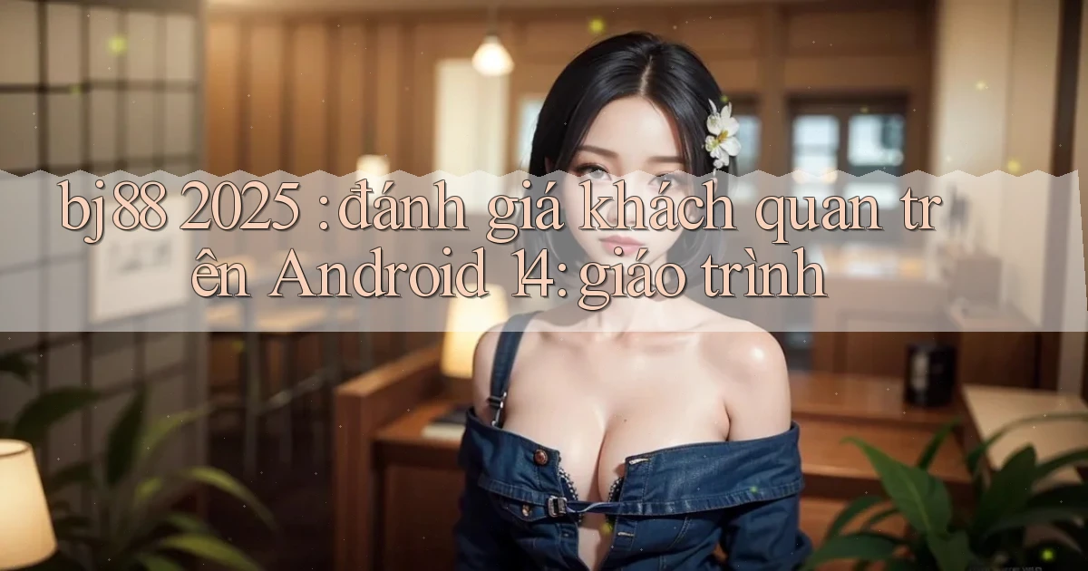 bj88 2025 đánh giá khách quan trên Android 14 giáo trình