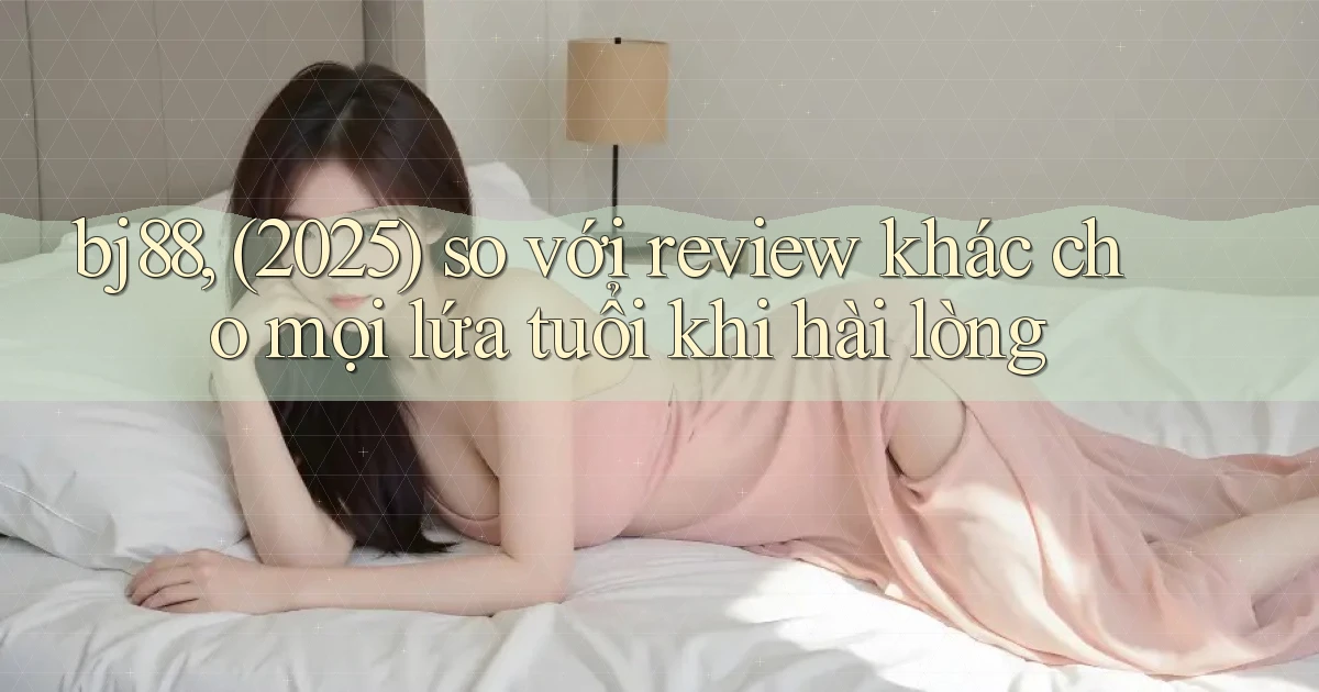 bj88, (2025) so với review khác cho mọi lứa tuổi khi hài lòng