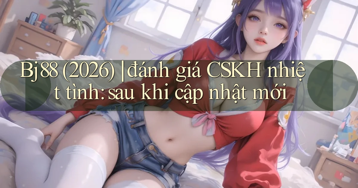 Bj88 (2026) đánh giá CSKH nhiệt tình sau khi cập nhật mới
