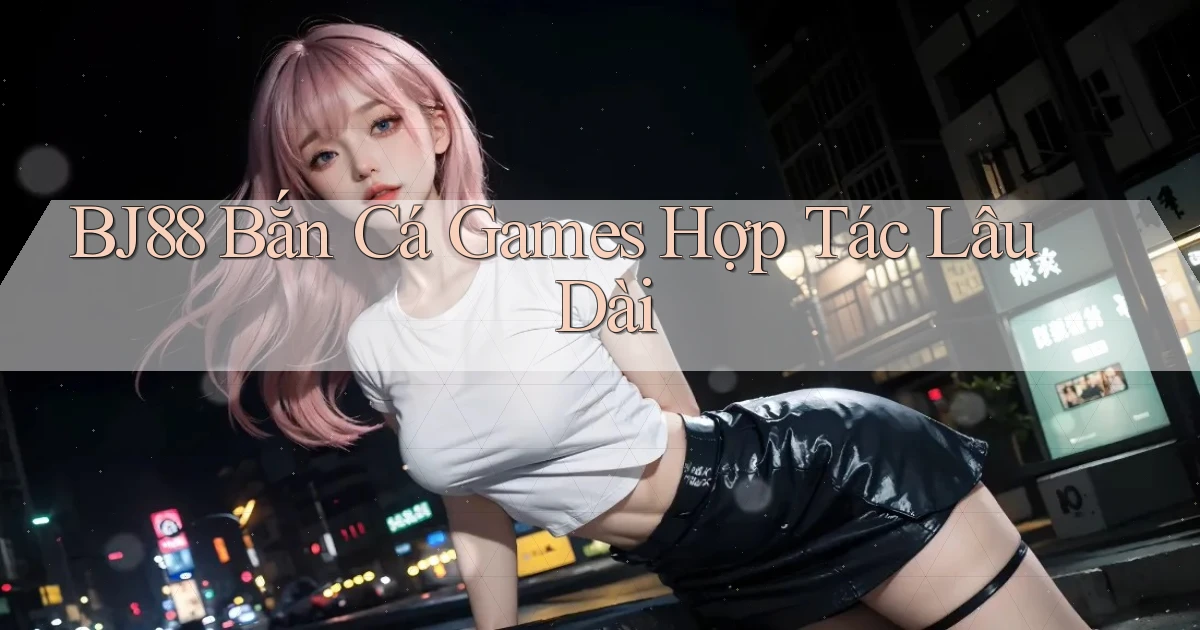 bj88  bắn cá games hợp tác lâu dài