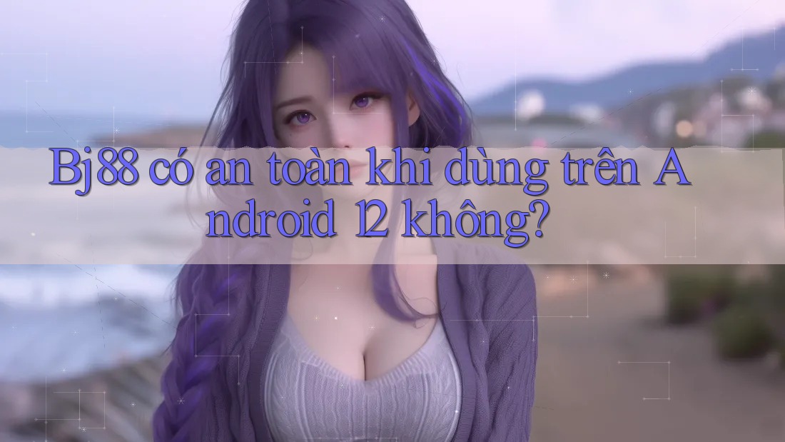 Bj88 có an toàn khi dùng trên Android 12 không?