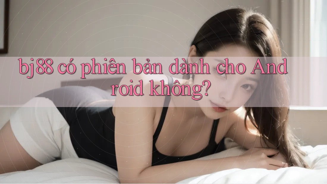bj88 có phiên bản dành cho Android không?