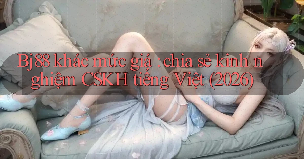 Bj88 khác mức giá chia sẻ kinh nghiệm CSKH tiếng Việt (2026)