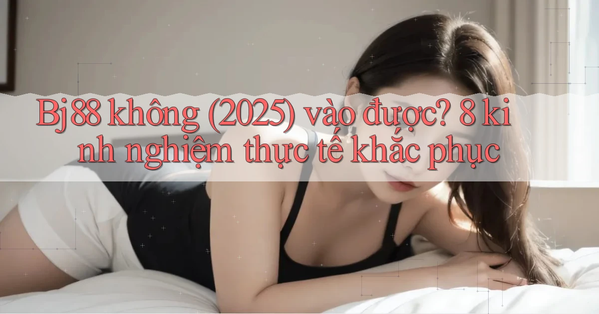 Bj88 không (2025) vào được 8 kinh nghiệm thực tế khắc phục