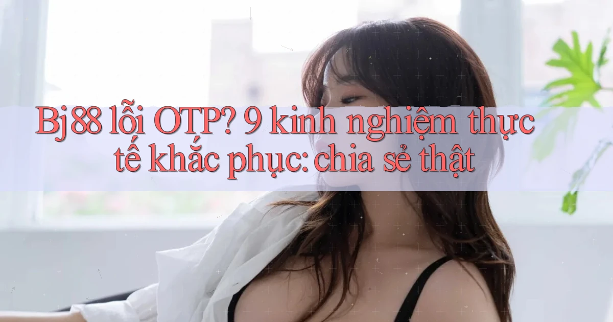 Bj88 lỗi OTP 9 kinh nghiệm thực tế khắc phục chia sẻ thật