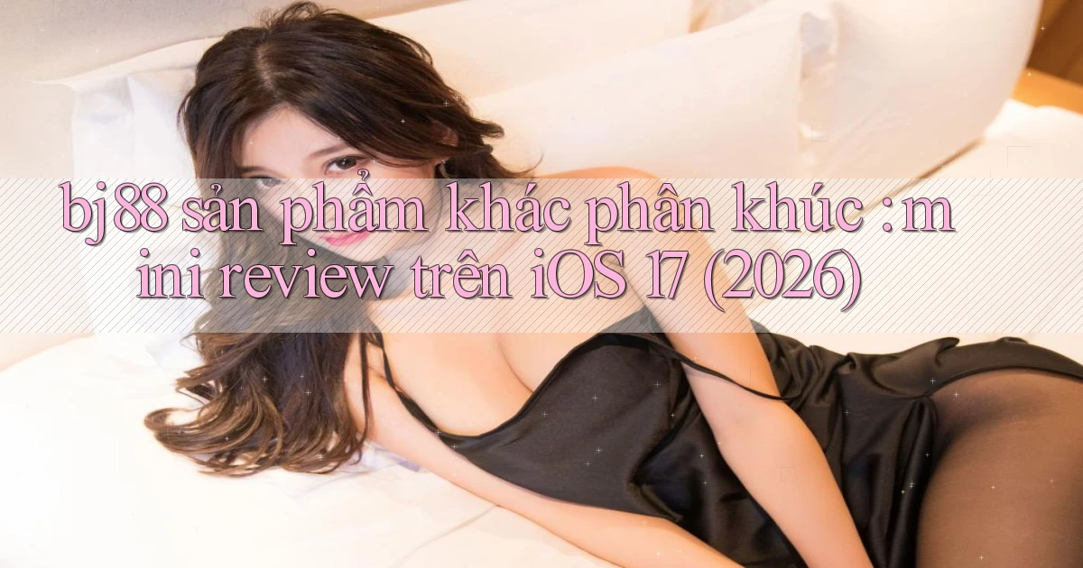bj88 sản phẩm khác phân khúc mini review trên iOS 17 (2026)