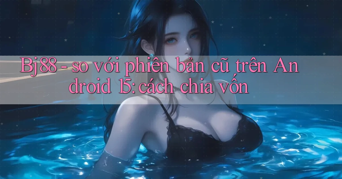 Bj88   so với phiên bản cũ trên Android 15 cách chia vốn