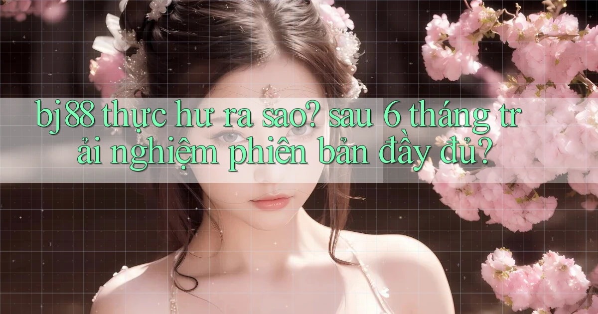 bj88 thực hư ra sao sau 6 tháng trải nghiệm phiên bản đầy đủ