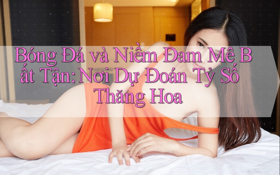 Bóng Đá và Niềm Đam Mê Bất Tận: Nơi Dự Đoán Tỷ Số Thăng Hoa