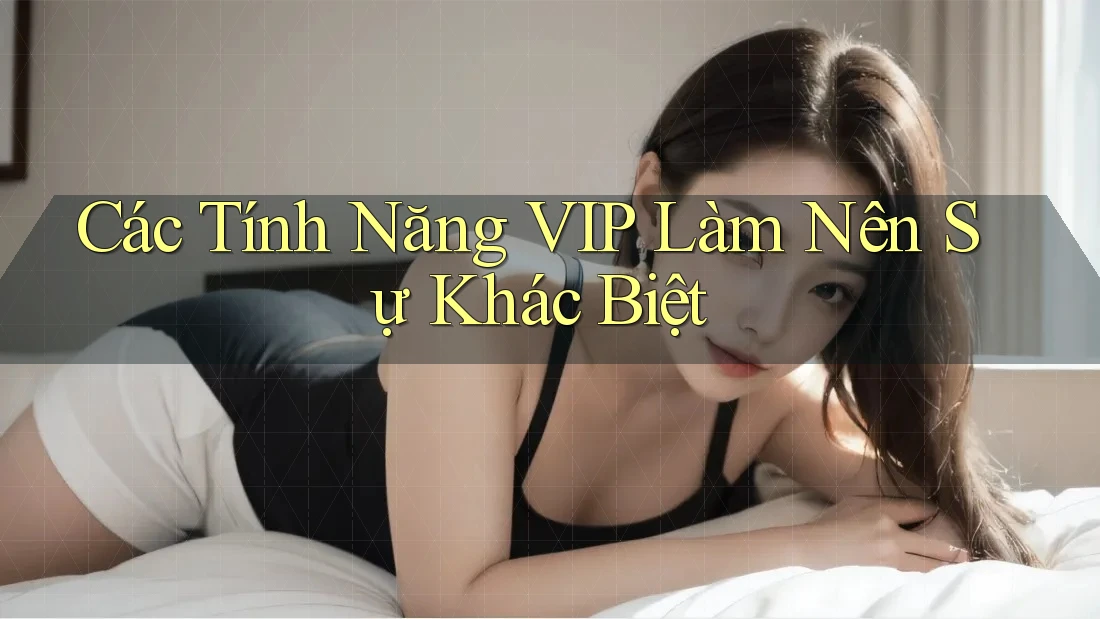 Các Tính Năng VIP Làm Nên Sự Khác Biệt
