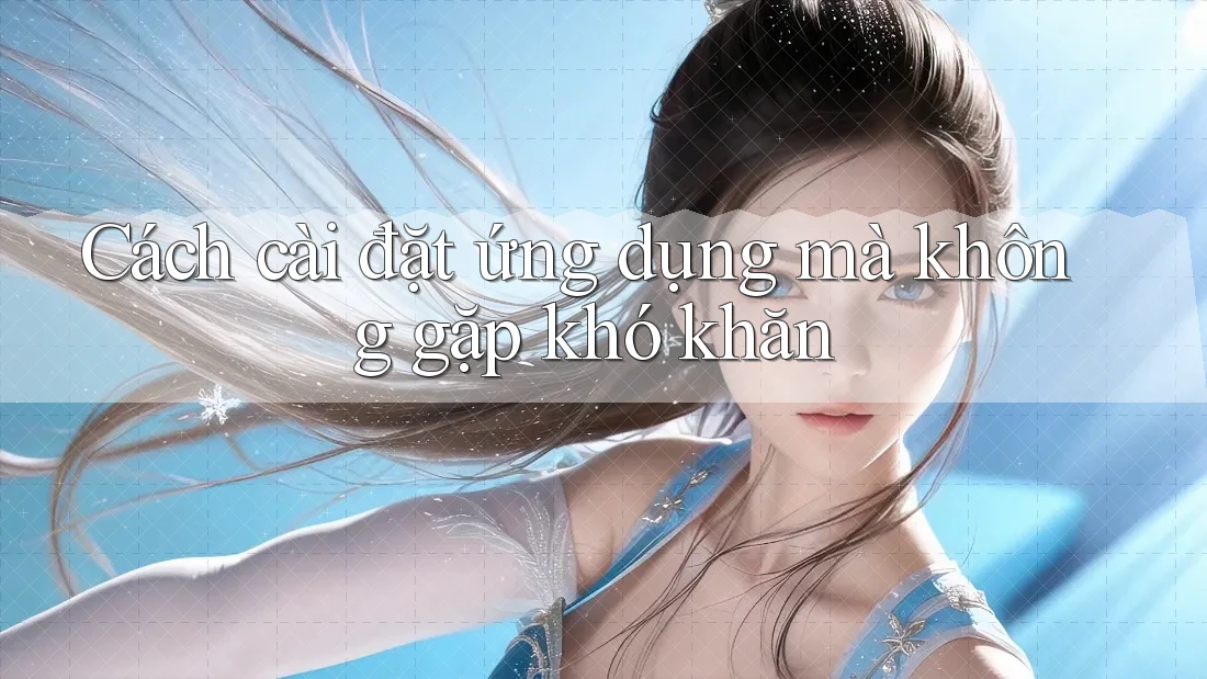 Cách cài đặt ứng dụng mà không gặp khó khăn