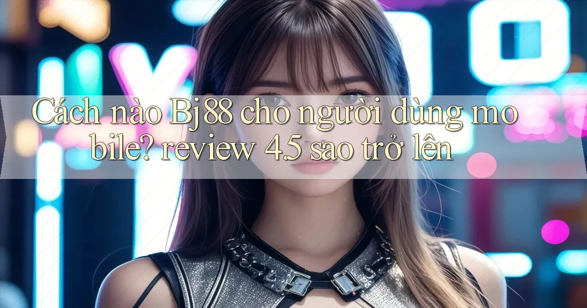 Cách nào Bj88 cho người dùng mobile review 4.5 sao trở lên