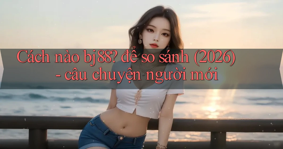 Cách nào bj88 để so sánh (2026)   câu chuyện người mới