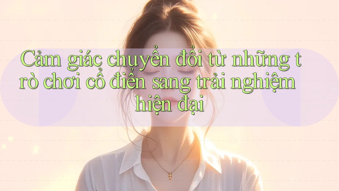 Cảm giác chuyển đổi từ những trò chơi cổ điển sang trải nghiệm hiện đại
