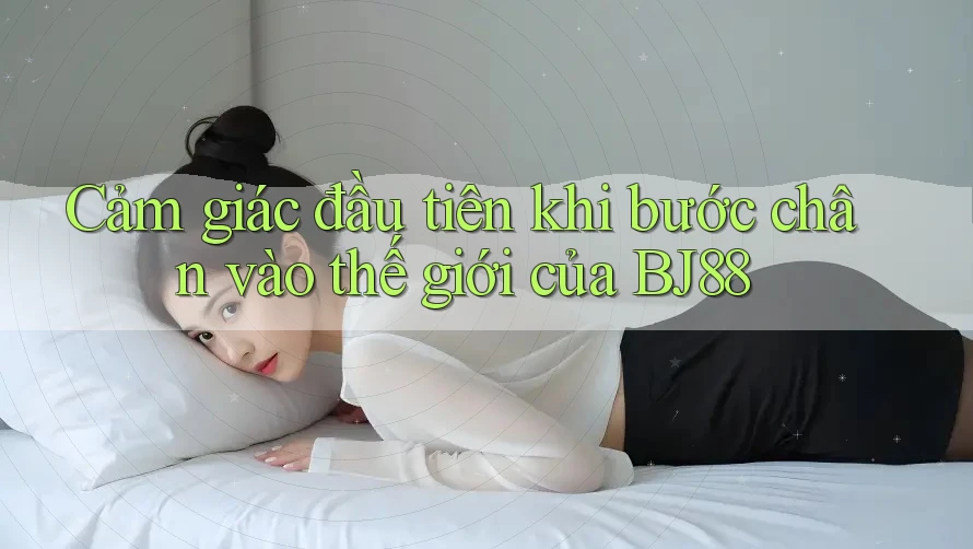 Cảm giác đầu tiên khi bước chân vào thế giới của BJ88