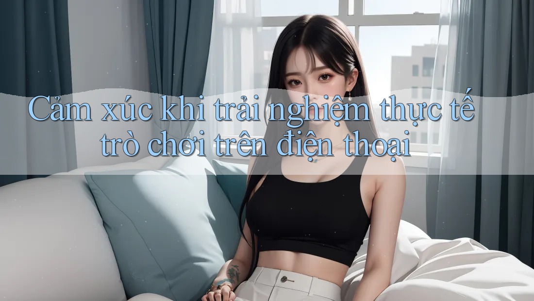 Cảm xúc khi trải nghiệm thực tế trò chơi trên điện thoại