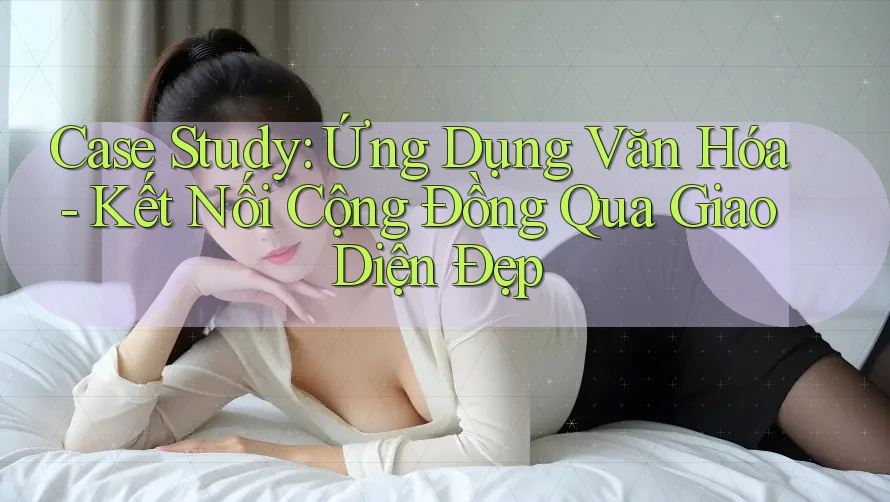 Case Study: Ứng Dụng Văn Hóa - Kết Nối Cộng Đồng Qua Giao Diện Đẹp