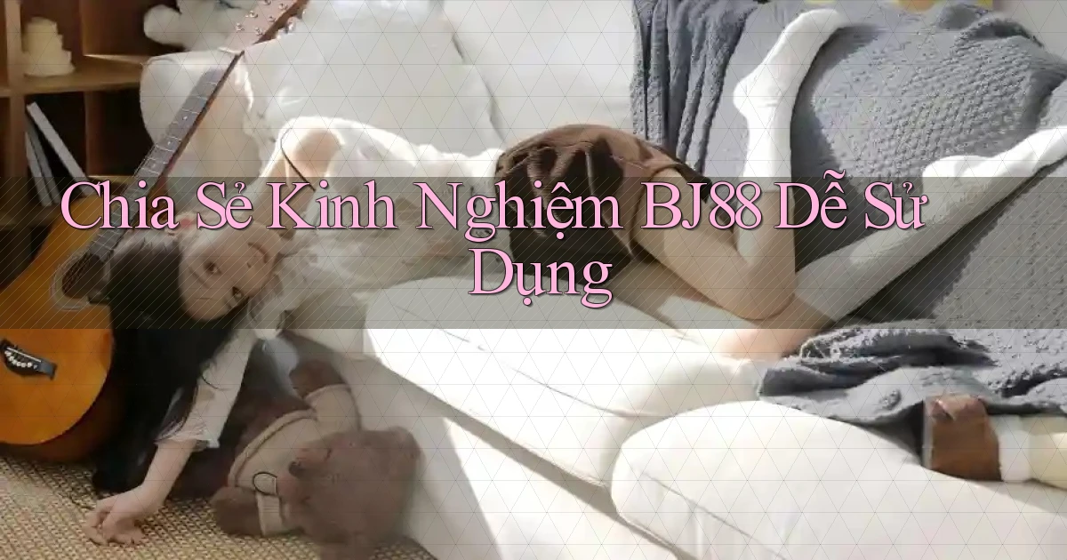 chia sẻ kinh nghiệm bj88 dễ sử dụng