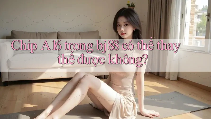 Chip A16 trong bj88 có thể thay thế được không?