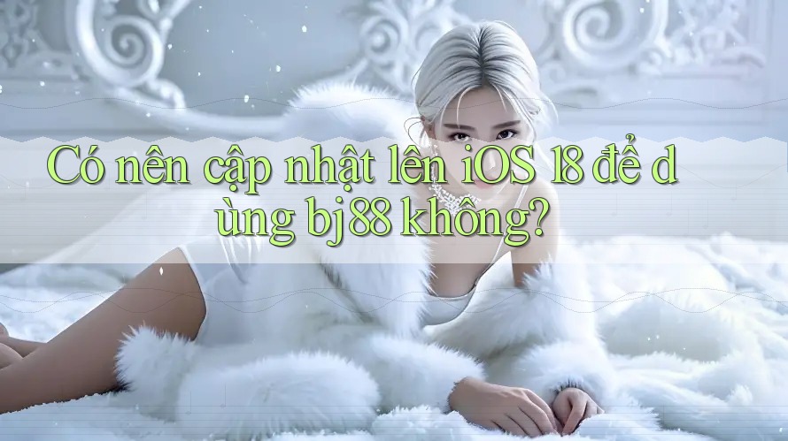 Có nên cập nhật lên iOS 18 để dùng bj88 không?