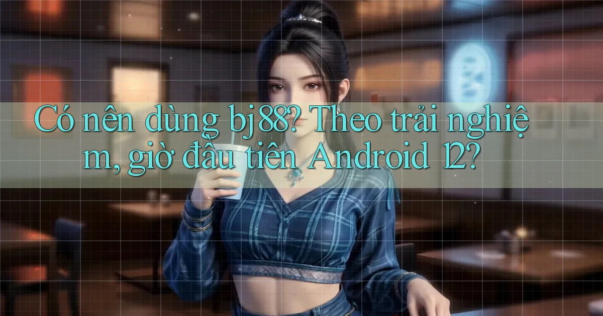 Có nên dùng bj88 theo trải nghiệm, giờ đầu tiên Android 12