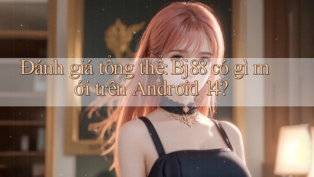 Đánh giá tổng thể: Bj88 có gì mới trên Android 14?
