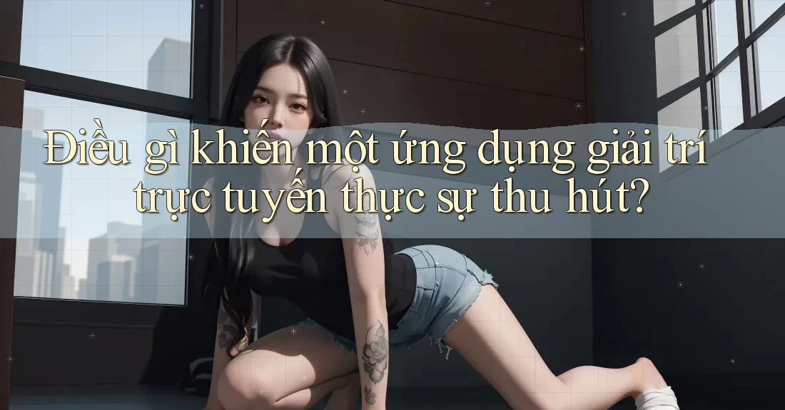 Điều gì khiến một ứng dụng giải trí trực tuyến thực sự thu hút?