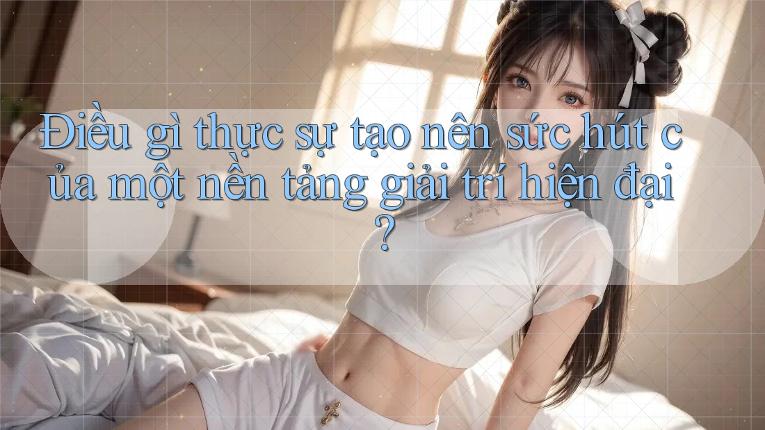 Điều gì thực sự tạo nên sức hút của một nền tảng giải trí hiện đại?