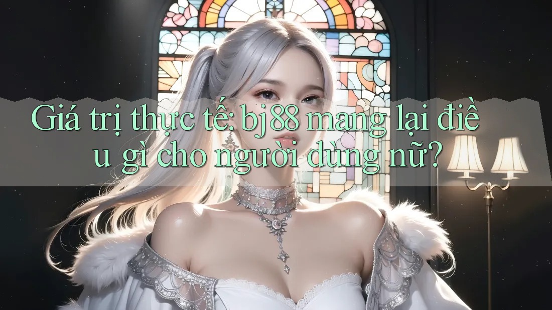 Giá trị thực tế: bj88 mang lại điều gì cho người dùng nữ?