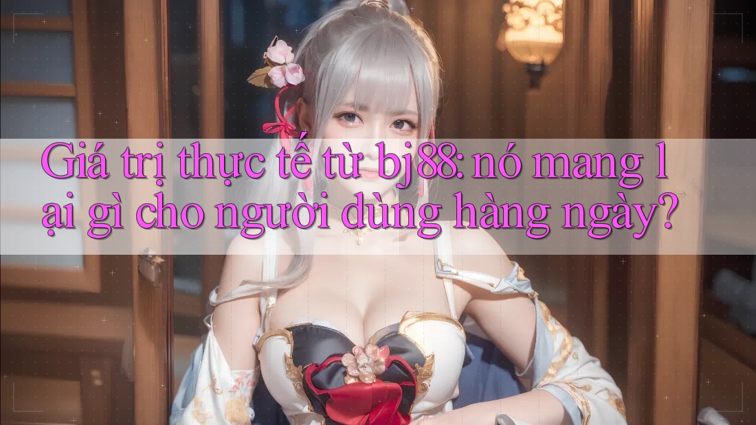 Giá trị thực tế từ bj88: nó mang lại gì cho người dùng hàng ngày?