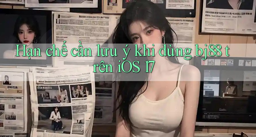 Hạn chế cần lưu ý khi dùng bj88 trên iOS 17
