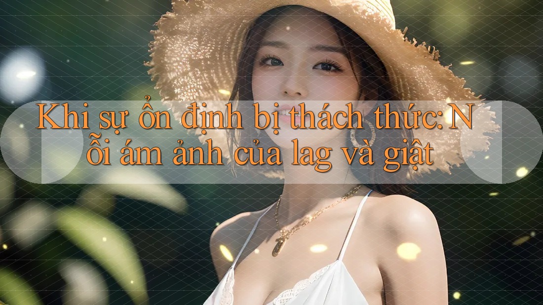 Khi sự ổn định bị thách thức: Nỗi ám ảnh của lag và giật