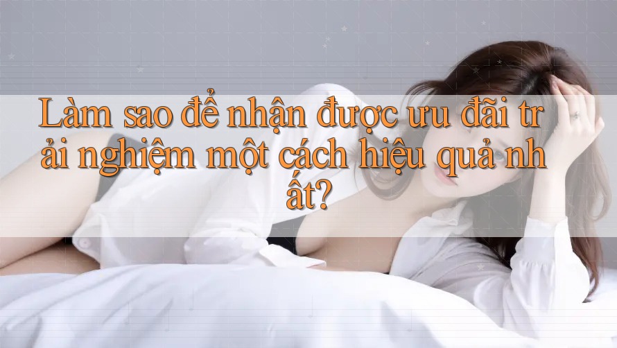 Làm sao để nhận được ưu đãi trải nghiệm một cách hiệu quả nhất?