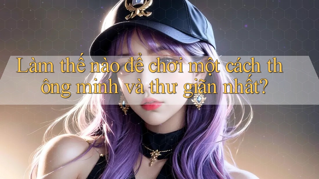 Làm thế nào để chơi một cách thông minh và thư giãn nhất?