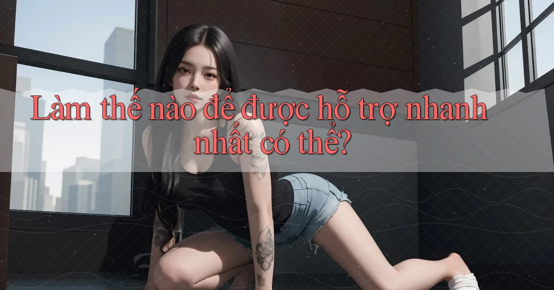 Làm thế nào để được hỗ trợ nhanh nhất có thể?