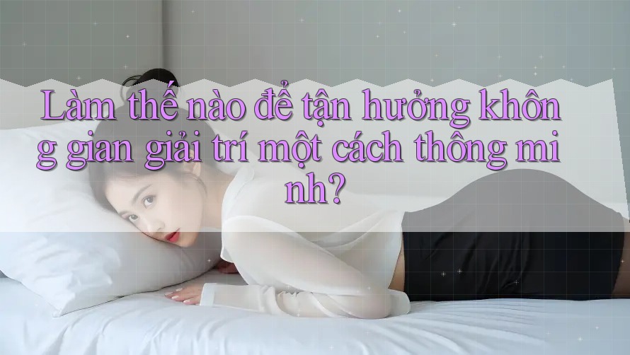 Làm thế nào để tận hưởng không gian giải trí một cách thông minh?